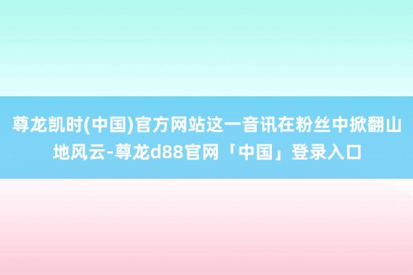 尊龙凯时(中国)官方网站这一音讯在粉丝中掀翻山地风云-尊龙d88官网「中国」登录入口