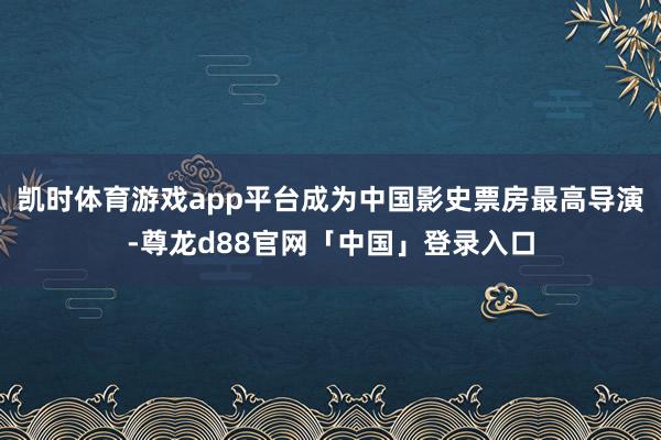 凯时体育游戏app平台成为中国影史票房最高导演-尊龙d88官网「中国」登录入口