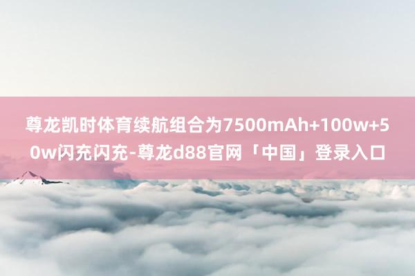 尊龙凯时体育续航组合为7500mAh+100w+50w闪充闪充-尊龙d88官网「中国」登录入口
