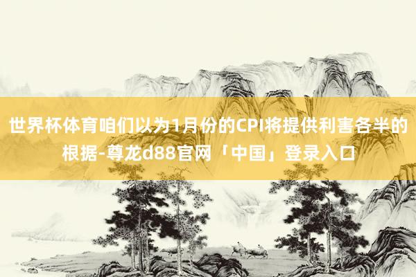 世界杯体育咱们以为1月份的CPI将提供利害各半的根据-尊龙d88官网「中国」登录入口