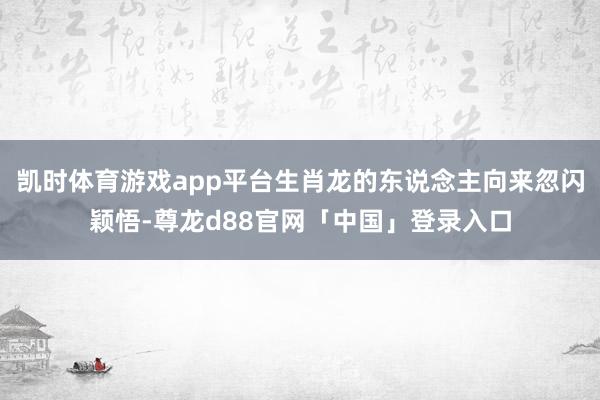 凯时体育游戏app平台生肖龙的东说念主向来忽闪颖悟-尊龙d88官网「中国」登录入口