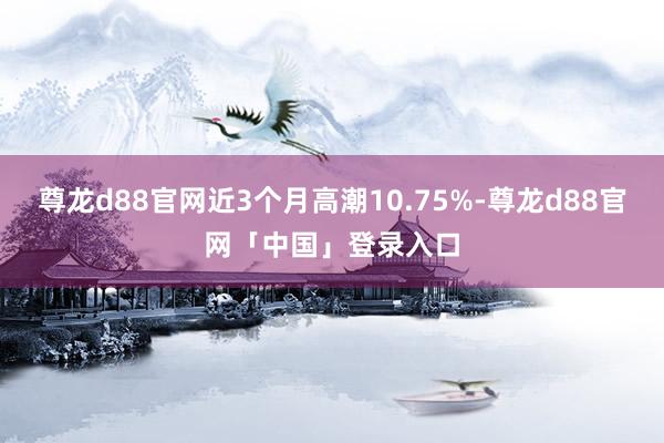 尊龙d88官网近3个月高潮10.75%-尊龙d88官网「中国」登录入口