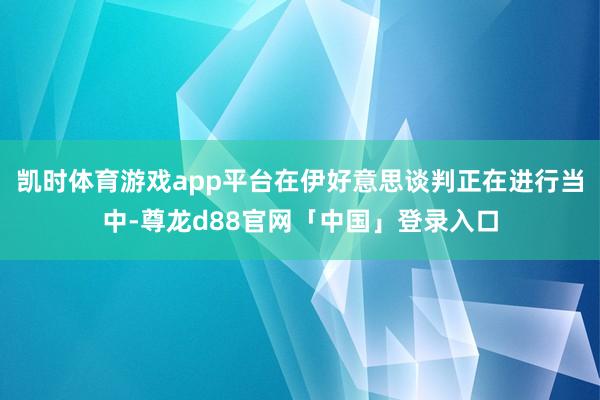 凯时体育游戏app平台在伊好意思谈判正在进行当中-尊龙d88官网「中国」登录入口