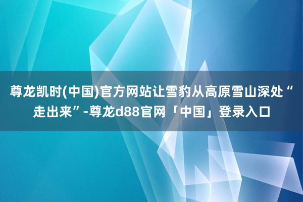 尊龙凯时(中国)官方网站让雪豹从高原雪山深处“走出来”-尊龙d88官网「中国」登录入口