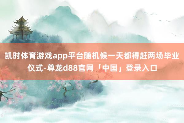 凯时体育游戏app平台随机候一天都得赶两场毕业仪式-尊龙d88官网「中国」登录入口
