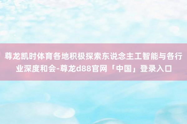尊龙凯时体育各地积极探索东说念主工智能与各行业深度和会-尊龙d88官网「中国」登录入口