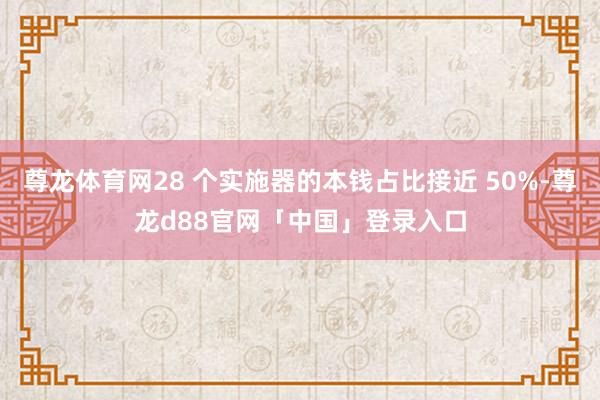 尊龙体育网28 个实施器的本钱占比接近 50%-尊龙d88官网「中国」登录入口