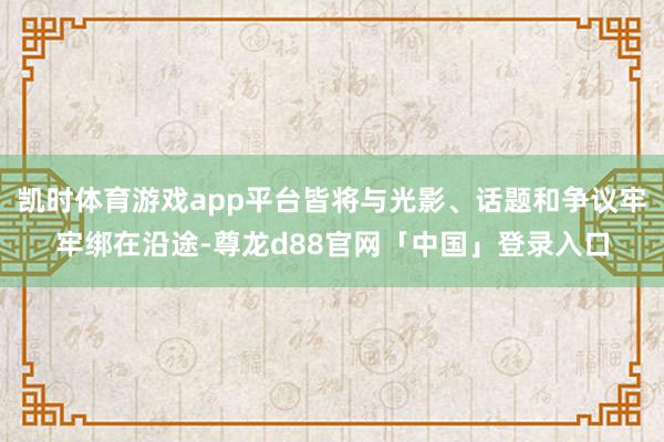 凯时体育游戏app平台皆将与光影、话题和争议牢牢绑在沿途-尊龙d88官网「中国」登录入口