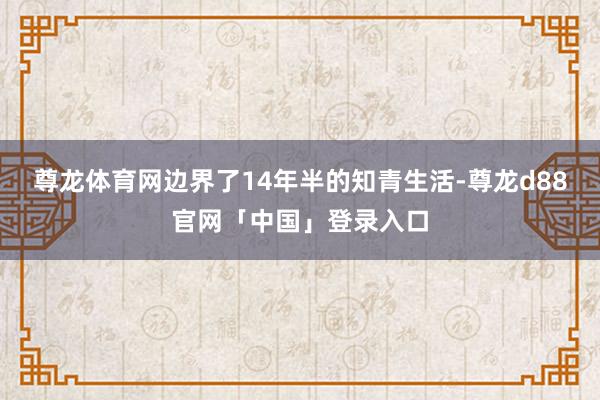 尊龙体育网边界了14年半的知青生活-尊龙d88官网「中国」登录入口