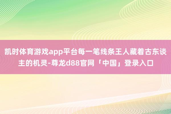 凯时体育游戏app平台每一笔线条王人藏着古东谈主的机灵-尊龙d88官网「中国」登录入口
