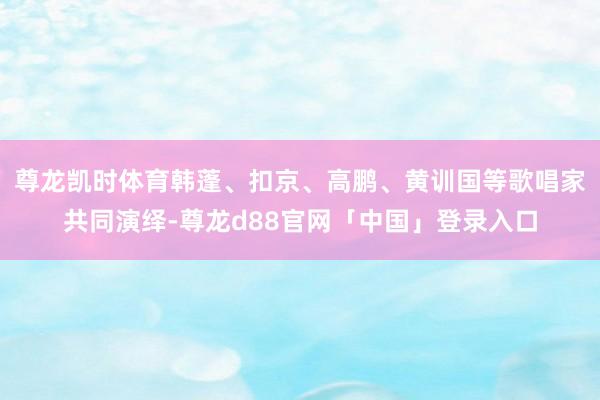尊龙凯时体育韩蓬、扣京、高鹏、黄训国等歌唱家共同演绎-尊龙d88官网「中国」登录入口