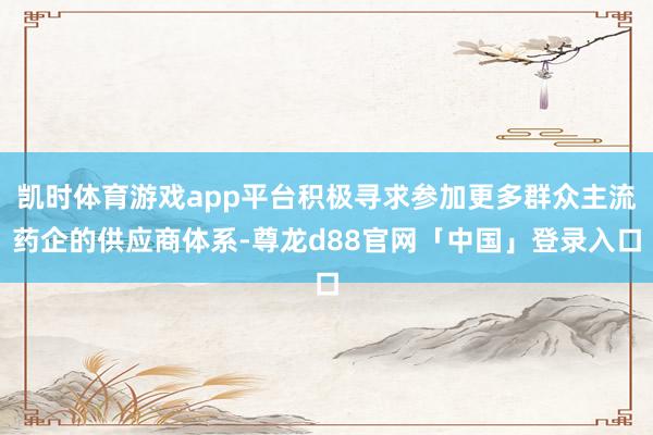 凯时体育游戏app平台积极寻求参加更多群众主流药企的供应商体系-尊龙d88官网「中国」登录入口