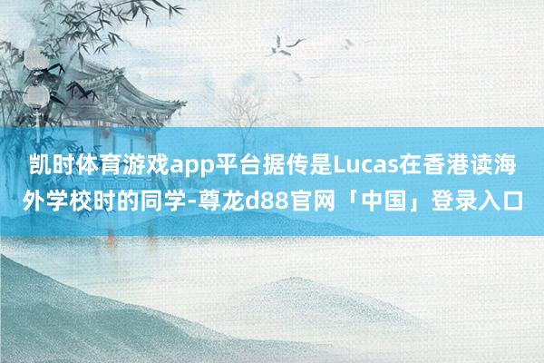 凯时体育游戏app平台据传是Lucas在香港读海外学校时的同学-尊龙d88官网「中国」登录入口