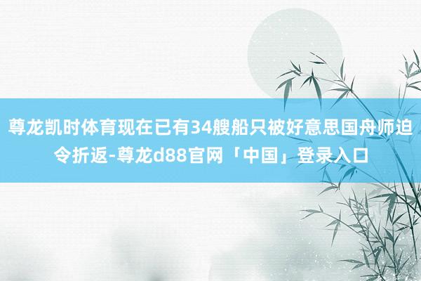 尊龙凯时体育现在已有34艘船只被好意思国舟师迫令折返-尊龙d88官网「中国」登录入口