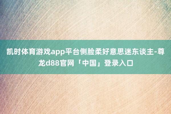 凯时体育游戏app平台侧脸柔好意思迷东谈主-尊龙d88官网「中国」登录入口