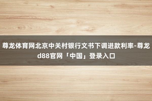 尊龙体育网北京中关村银行文书下调进款利率-尊龙d88官网「中国」登录入口