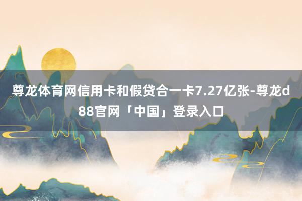 尊龙体育网信用卡和假贷合一卡7.27亿张-尊龙d88官网「中国」登录入口