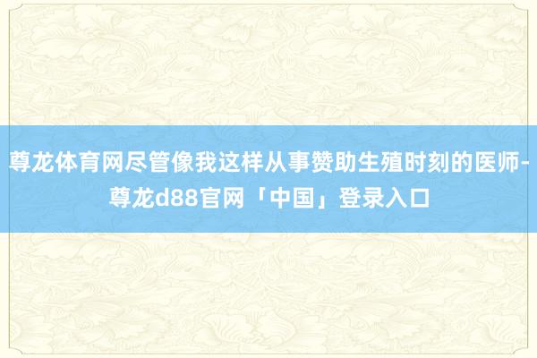 尊龙体育网尽管像我这样从事赞助生殖时刻的医师-尊龙d88官网「中国」登录入口