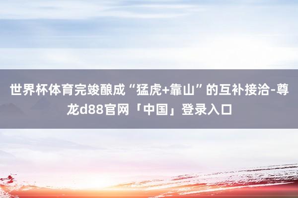 世界杯体育完竣酿成“猛虎+靠山”的互补接洽-尊龙d88官网「中国」登录入口