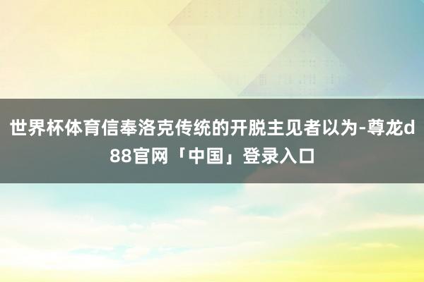 世界杯体育信奉洛克传统的开脱主见者以为-尊龙d88官网「中国」登录入口