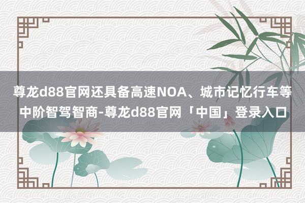 尊龙d88官网还具备高速NOA、城市记忆行车等中阶智驾智商-尊龙d88官网「中国」登录入口