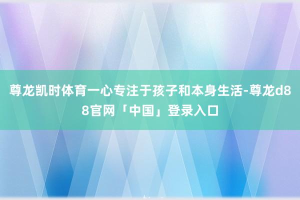 尊龙凯时体育一心专注于孩子和本身生活-尊龙d88官网「中国」登录入口