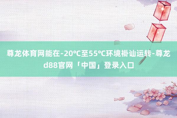 尊龙体育网能在-20℃至55℃环境褂讪运转-尊龙d88官网「中国」登录入口