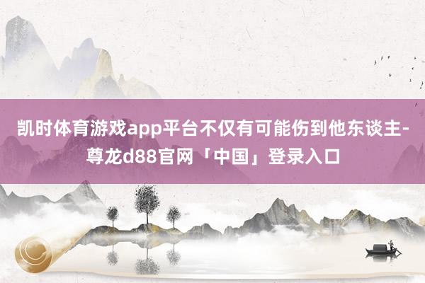 凯时体育游戏app平台不仅有可能伤到他东谈主-尊龙d88官网「中国」登录入口