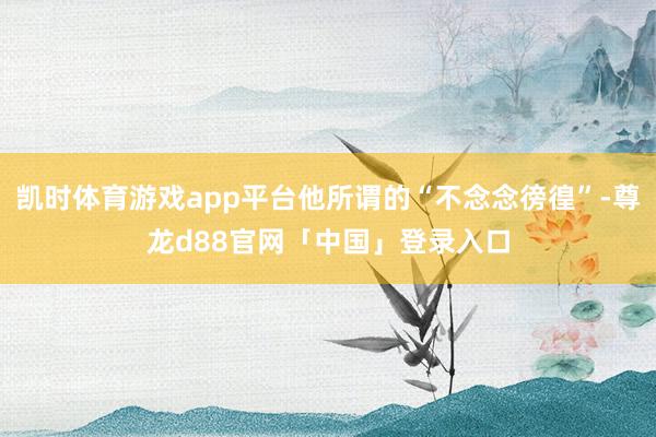 凯时体育游戏app平台他所谓的“不念念徬徨”-尊龙d88官网「中国」登录入口