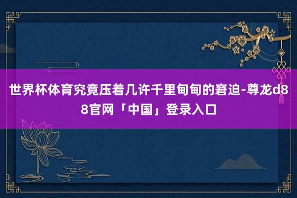 世界杯体育究竟压着几许千里甸甸的窘迫-尊龙d88官网「中国」登录入口