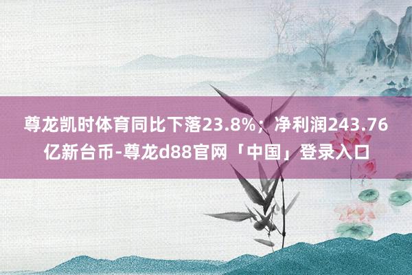 尊龙凯时体育同比下落23.8%；净利润243.76亿新台币-尊龙d88官网「中国」登录入口