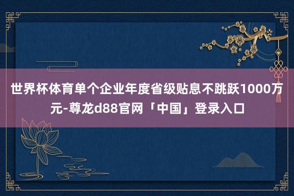 世界杯体育单个企业年度省级贴息不跳跃1000万元-尊龙d88官网「中国」登录入口