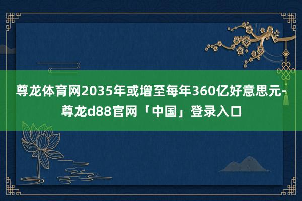 尊龙体育网2035年或增至每年360亿好意思元-尊龙d88官网「中国」登录入口