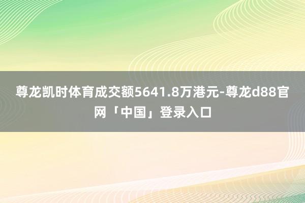 尊龙凯时体育成交额5641.8万港元-尊龙d88官网「中国」登录入口