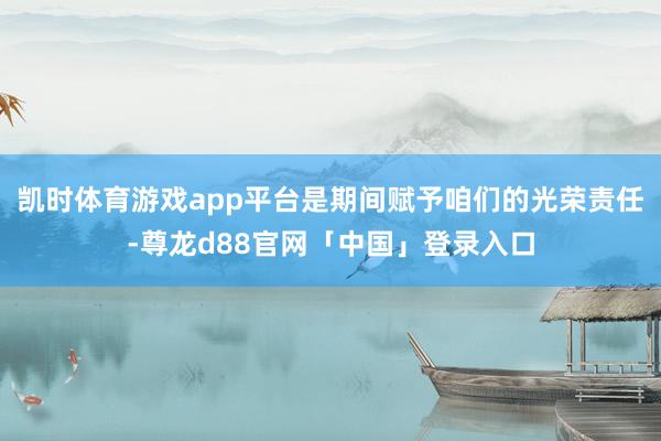 凯时体育游戏app平台是期间赋予咱们的光荣责任-尊龙d88官网「中国」登录入口