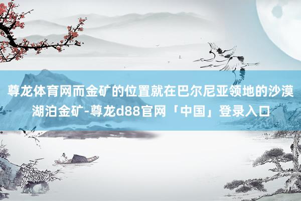 尊龙体育网而金矿的位置就在巴尔尼亚领地的沙漠湖泊金矿-尊龙d88官网「中国」登录入口