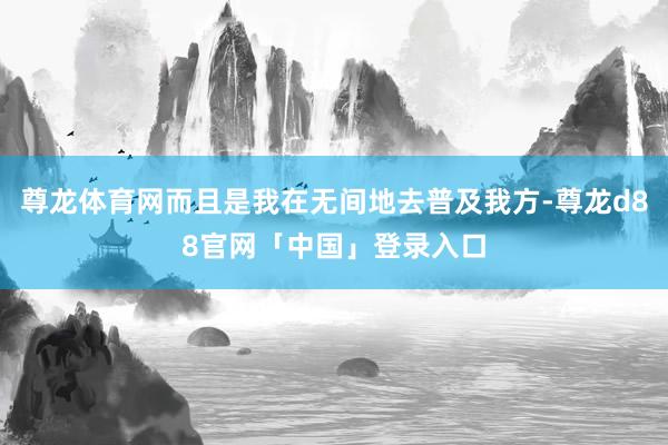 尊龙体育网而且是我在无间地去普及我方-尊龙d88官网「中国」登录入口