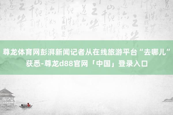 尊龙体育网彭湃新闻记者从在线旅游平台“去哪儿”获悉-尊龙d88官网「中国」登录入口