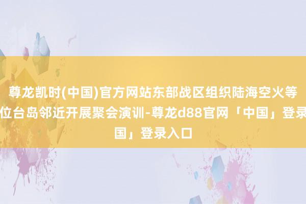 尊龙凯时(中国)官方网站东部战区组织陆海空火等军力位台岛邻近开展聚会演训-尊龙d88官网「中国」登录入口