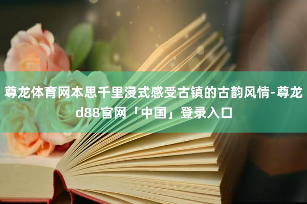 尊龙体育网本思千里浸式感受古镇的古韵风情-尊龙d88官网「中国」登录入口