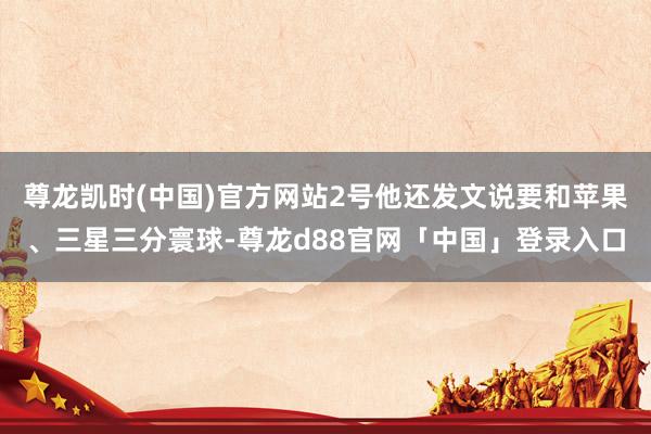 尊龙凯时(中国)官方网站2号他还发文说要和苹果、三星三分寰球-尊龙d88官网「中国」登录入口