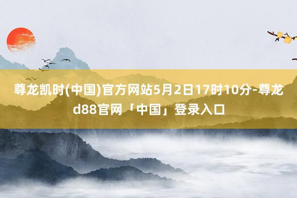 尊龙凯时(中国)官方网站5月2日17时10分-尊龙d88官网「中国」登录入口