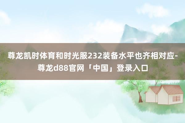 尊龙凯时体育和时光服232装备水平也齐相对应-尊龙d88官网「中国」登录入口