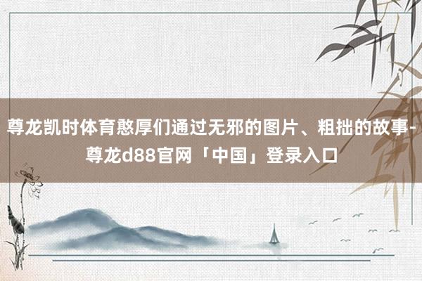 尊龙凯时体育憨厚们通过无邪的图片、粗拙的故事-尊龙d88官网「中国」登录入口