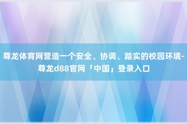 尊龙体育网营造一个安全、协调、踏实的校园环境-尊龙d88官网「中国」登录入口