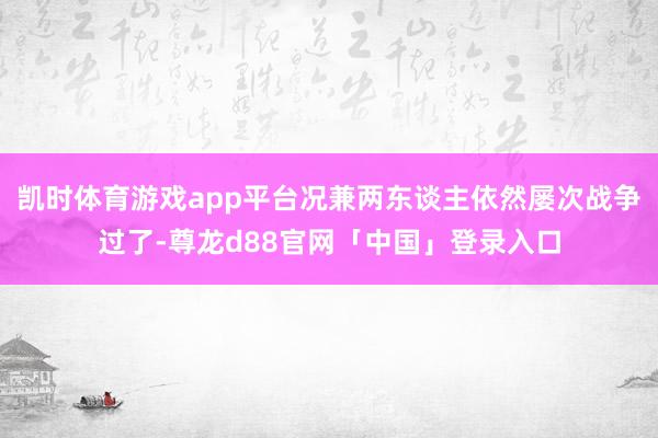 凯时体育游戏app平台况兼两东谈主依然屡次战争过了-尊龙d88官网「中国」登录入口