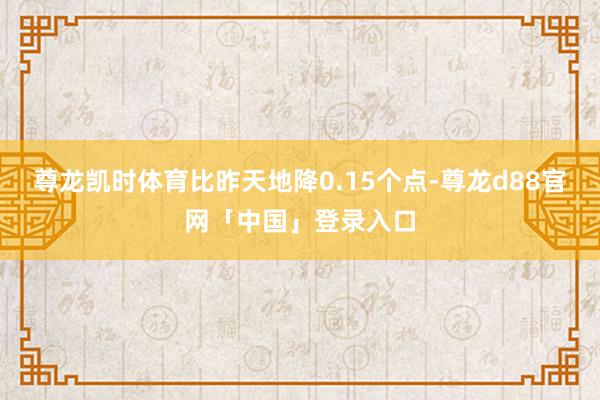尊龙凯时体育比昨天地降0.15个点-尊龙d88官网「中国」登录入口