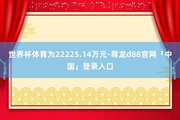 世界杯体育为22225.14万元-尊龙d88官网「中国」登录入口