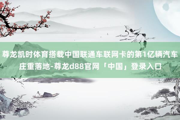 尊龙凯时体育搭载中国联通车联网卡的第1亿辆汽车庄重落地-尊龙d88官网「中国」登录入口