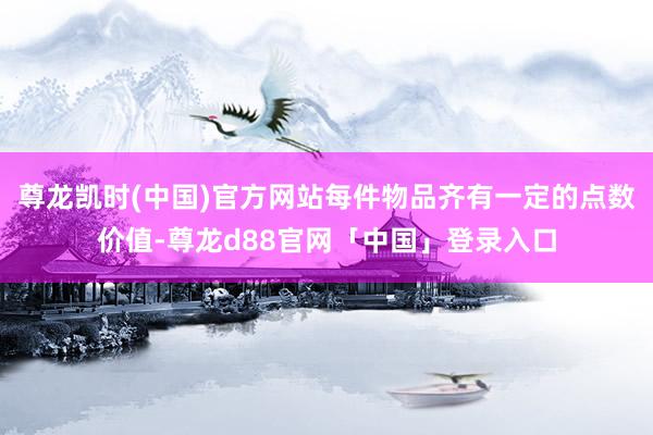 尊龙凯时(中国)官方网站每件物品齐有一定的点数价值-尊龙d88官网「中国」登录入口
